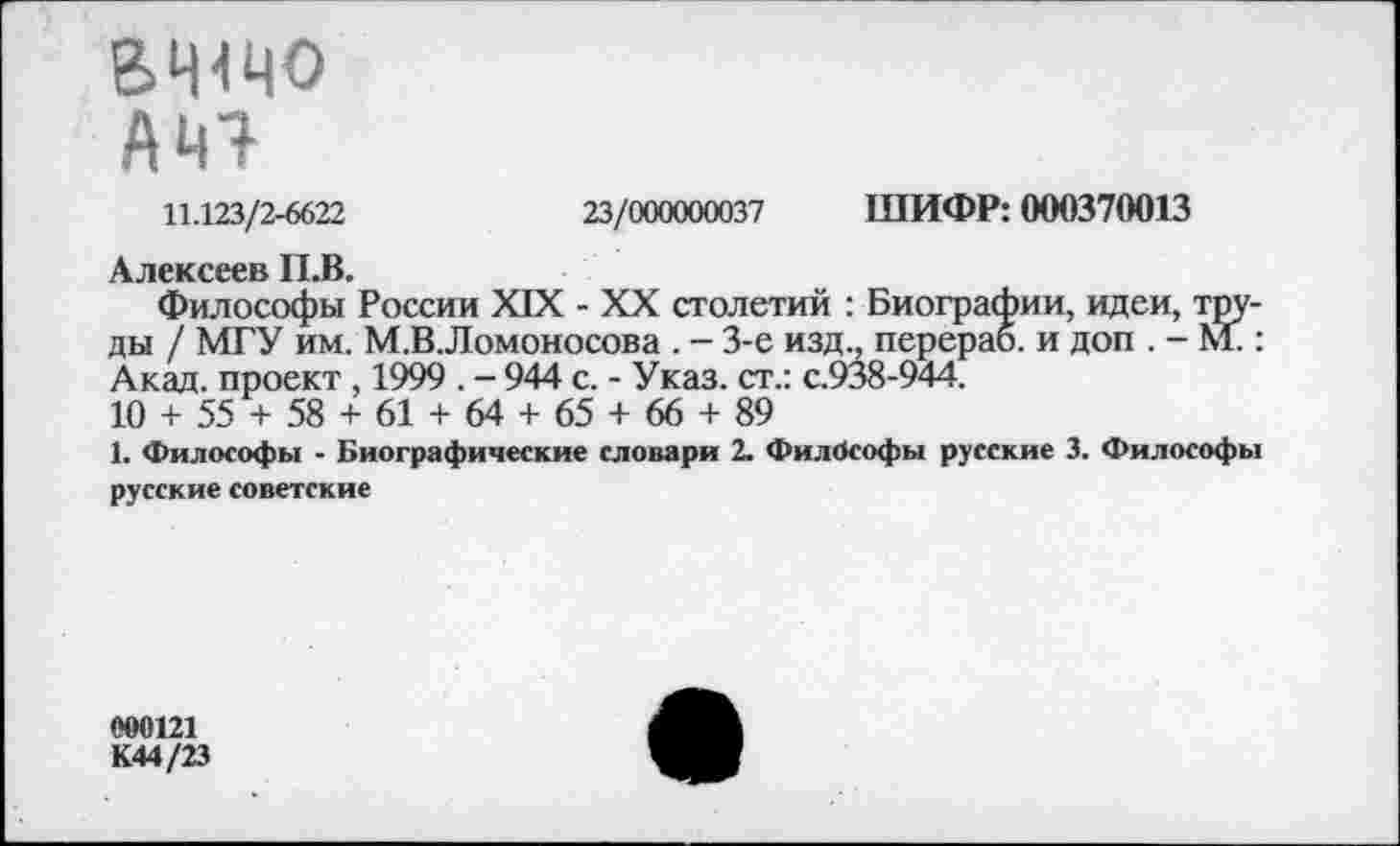 ﻿ВЧ<ЧО
АЧЭ
11.123/2-6622	23/000000037 ШИФР: 000370013
Алексеев П.В.
Философы России XIX - XX столетий : Биографии, идеи, труды / МГУ им. М.В Ломоносова . - 3-е изд., перераб. и доп . - М.: Акад, проект , 1999 . - 944 с. - Указ, ст.: с.938-944.
10 + 55 + 58 + 61 + 64 + 65 + 66 + 89
1. Философы - Биографические словари 2. Философы русские 3. Философы русские советские
000121
К44/23